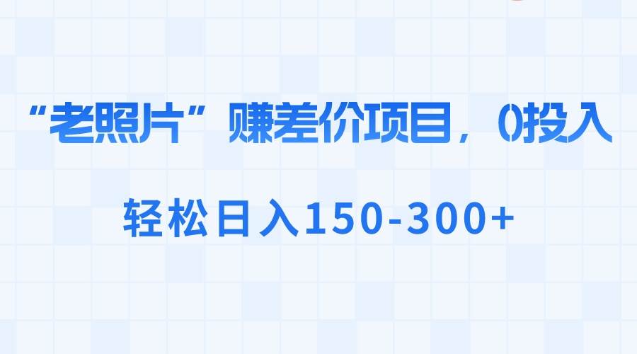“老照片”赚差价，0投入，轻松日入150-300+风钥吧-网创项目资源站-副业项目-创业项目-搞钱项目风钥吧