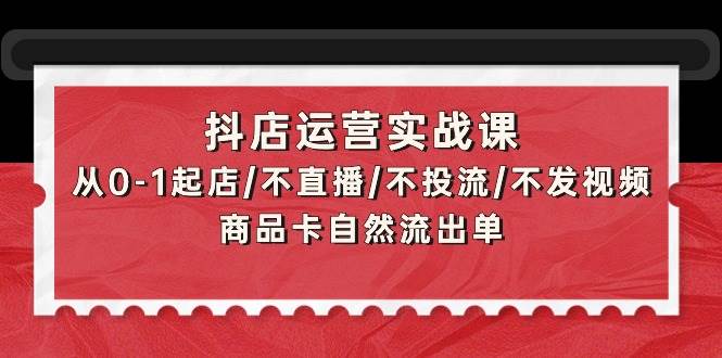 抖店运营实战课：从0-1起店/不直播/不投流/不发视频/商品卡自然流出单风钥吧-网创项目资源站-副业项目-创业项目-搞钱项目风钥吧