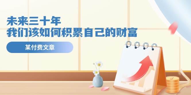 某公众号付费文《未来三十年，我们该如何积累自己的财富》风钥吧-网创项目资源站-副业项目-创业项目-搞钱项目风钥吧