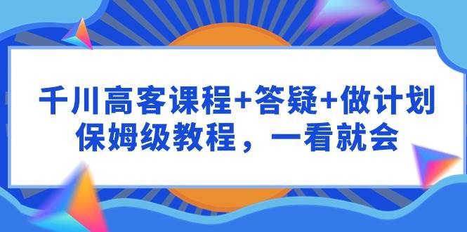 千川 高客课程+答疑+做计划，保姆级教程，一看就会风钥吧-网创项目资源站-副业项目-创业项目-搞钱项目风钥吧