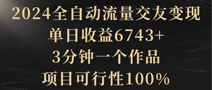 2024全自动流量交友变现，单日收益6743+，3分钟一个作品，项目可行性100%风钥吧-网创项目资源站-副业项目-创业项目-搞钱项目风钥吧