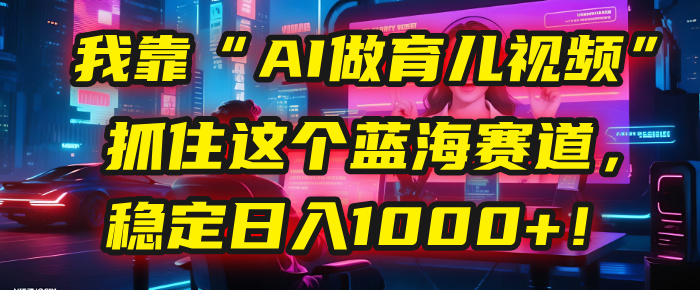 我靠“AI做育儿视频”，抓住这个蓝海赛道，稳定日入1000+！风钥吧-网创项目资源站-副业项目-创业项目-搞钱项目风钥吧