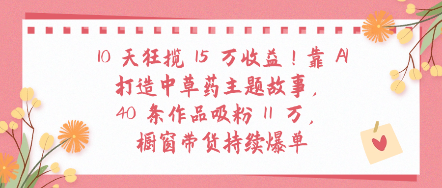 10天狂揽 15 万收益!靠 A打造中草药主题故事40 条作品吸粉11万橱窗带货持续爆单风钥吧-网创项目资源站-副业项目-创业项目-搞钱项目风钥吧